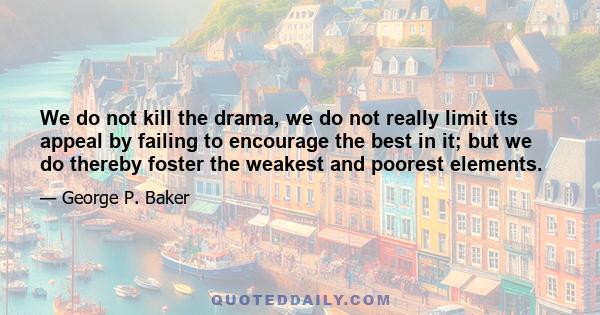 We do not kill the drama, we do not really limit its appeal by failing to encourage the best in it; but we do thereby foster the weakest and poorest elements.