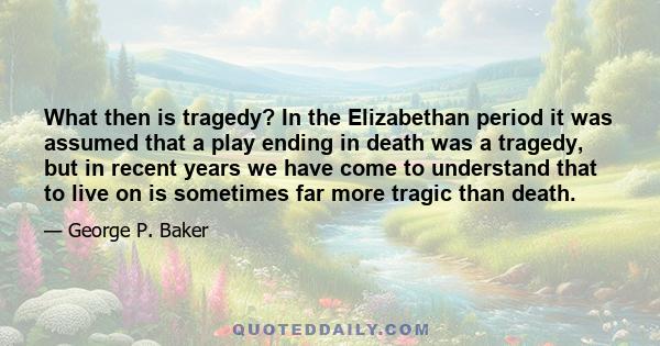 What then is tragedy? In the Elizabethan period it was assumed that a play ending in death was a tragedy, but in recent years we have come to understand that to live on is sometimes far more tragic than death.