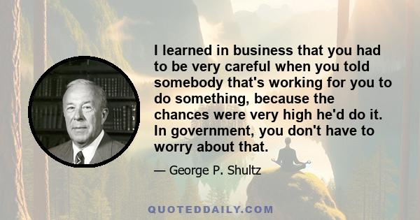 I learned in business that you had to be very careful when you told somebody that's working for you to do something, because the chances were very high he'd do it. In government, you don't have to worry about that.