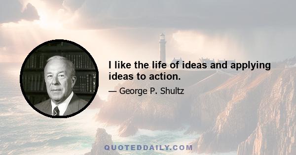 I like the life of ideas and applying ideas to action.