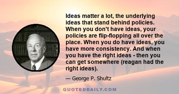 Ideas matter a lot, the underlying ideas that stand behind policies. When you don't have ideas, your policies are flip-flopping all over the place. When you do have ideas, you have more consistency. And when you have