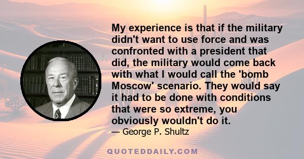 My experience is that if the military didn't want to use force and was confronted with a president that did, the military would come back with what I would call the 'bomb Moscow' scenario. They would say it had to be