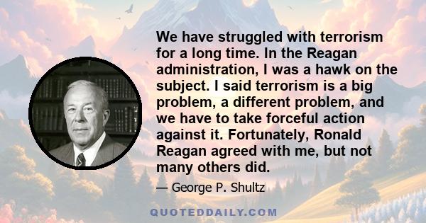 We have struggled with terrorism for a long time. In the Reagan administration, I was a hawk on the subject. I said terrorism is a big problem, a different problem, and we have to take forceful action against it.