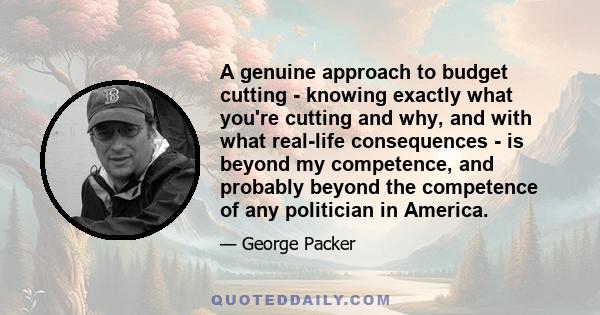 A genuine approach to budget cutting - knowing exactly what you're cutting and why, and with what real-life consequences - is beyond my competence, and probably beyond the competence of any politician in America.