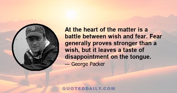 At the heart of the matter is a battle between wish and fear. Fear generally proves stronger than a wish, but it leaves a taste of disappointment on the tongue.