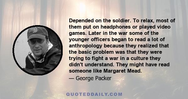 Depended on the soldier. To relax, most of them put on headphones or played video games. Later in the war some of the younger officers began to read a lot of anthropology because they realized that the basic problem was 