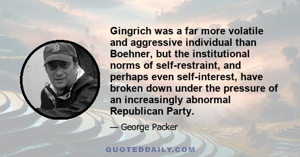 Gingrich was a far more volatile and aggressive individual than Boehner, but the institutional norms of self-restraint, and perhaps even self-interest, have broken down under the pressure of an increasingly abnormal