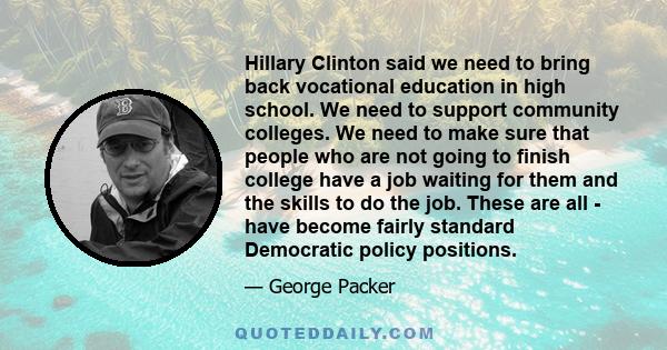 Hillary Clinton said we need to bring back vocational education in high school. We need to support community colleges. We need to make sure that people who are not going to finish college have a job waiting for them and 