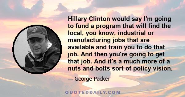 Hillary Clinton would say I'm going to fund a program that will find the local, you know, industrial or manufacturing jobs that are available and train you to do that job. And then you're going to get that job. And it's 