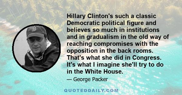 Hillary Clinton's such a classic Democratic political figure and believes so much in institutions and in gradualism in the old way of reaching compromises with the opposition in the back rooms. That's what she did in