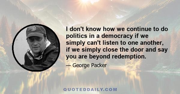 I don't know how we continue to do politics in a democracy if we simply can't listen to one another, if we simply close the door and say you are beyond redemption.