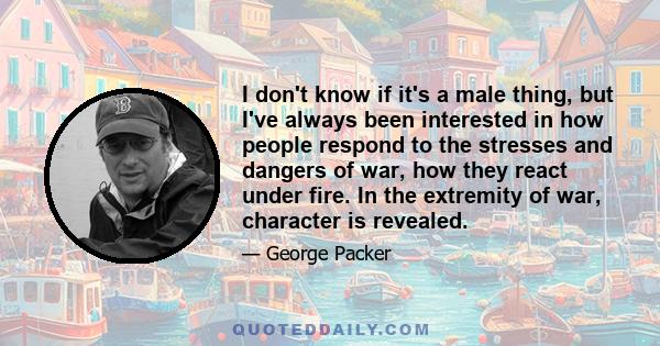 I don't know if it's a male thing, but I've always been interested in how people respond to the stresses and dangers of war, how they react under fire. In the extremity of war, character is revealed.