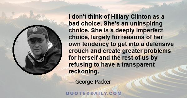 I don't think of Hillary Clinton as a bad choice. She's an uninspiring choice. She is a deeply imperfect choice, largely for reasons of her own tendency to get into a defensive crouch and create greater problems for