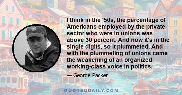 I think in the '50s, the percentage of Americans employed by the private sector who were in unions was above 30 percent. And now it's in the single digits, so it plummeted. And with the plummeting of unions came the