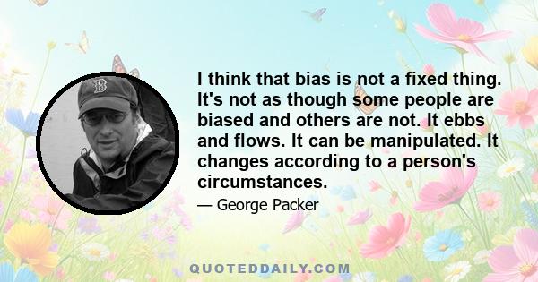 I think that bias is not a fixed thing. It's not as though some people are biased and others are not. It ebbs and flows. It can be manipulated. It changes according to a person's circumstances.