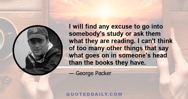 I will find any excuse to go into somebody's study or ask them what they are reading. I can't think of too many other things that say what goes on in someone's head than the books they have.