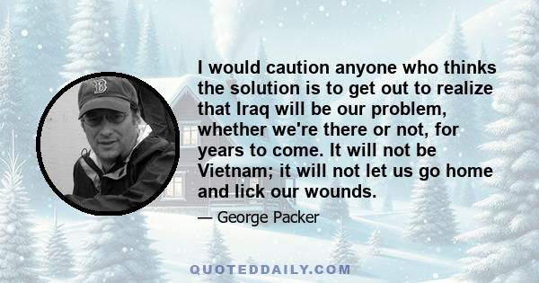 I would caution anyone who thinks the solution is to get out to realize that Iraq will be our problem, whether we're there or not, for years to come. It will not be Vietnam; it will not let us go home and lick our