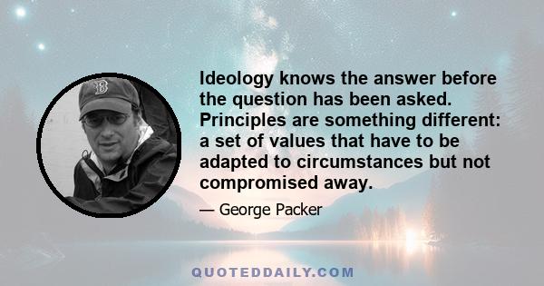 Ideology knows the answer before the question has been asked. Principles are something different: a set of values that have to be adapted to circumstances but not compromised away.