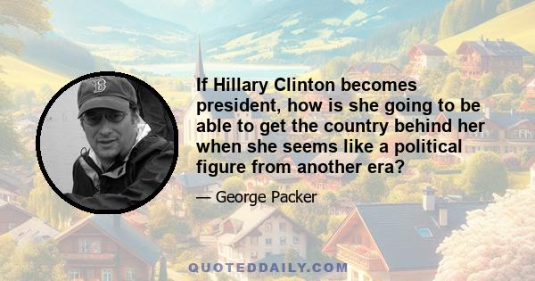 If Hillary Clinton becomes president, how is she going to be able to get the country behind her when she seems like a political figure from another era?