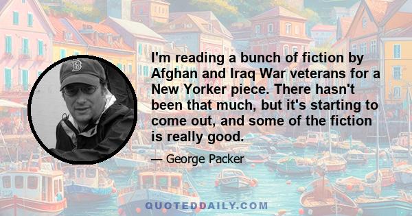 I'm reading a bunch of fiction by Afghan and Iraq War veterans for a New Yorker piece. There hasn't been that much, but it's starting to come out, and some of the fiction is really good.