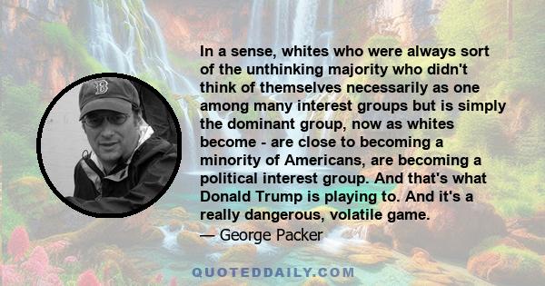 In a sense, whites who were always sort of the unthinking majority who didn't think of themselves necessarily as one among many interest groups but is simply the dominant group, now as whites become - are close to