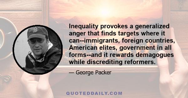 Inequality provokes a generalized anger that finds targets where it can--immigrants, foreign countries, American elites, government in all forms--and it rewards demagogues while discrediting reformers.