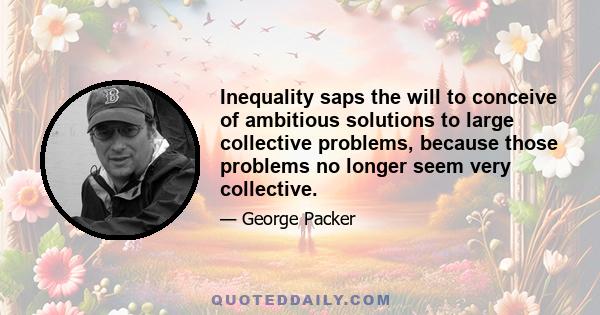 Inequality saps the will to conceive of ambitious solutions to large collective problems, because those problems no longer seem very collective.