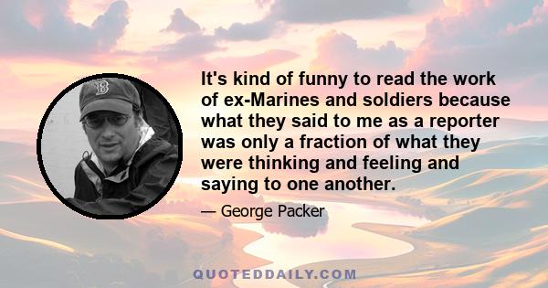 It's kind of funny to read the work of ex-Marines and soldiers because what they said to me as a reporter was only a fraction of what they were thinking and feeling and saying to one another.