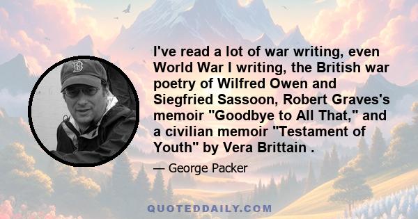 I've read a lot of war writing, even World War I writing, the British war poetry of Wilfred Owen and Siegfried Sassoon, Robert Graves's memoir Goodbye to All That, and a civilian memoir Testament of Youth by Vera