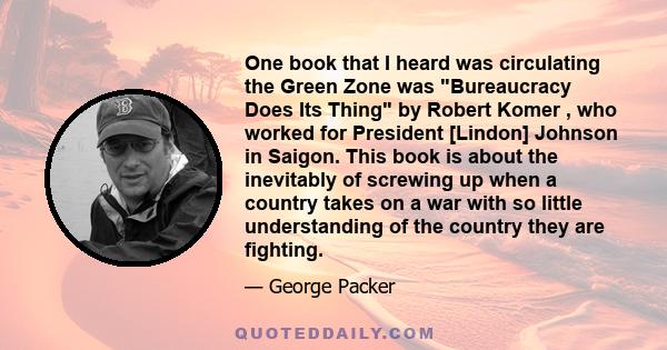 One book that I heard was circulating the Green Zone was Bureaucracy Does Its Thing by Robert Komer , who worked for President [Lindon] Johnson in Saigon. This book is about the inevitably of screwing up when a country