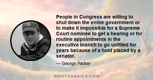 People in Congress are willing to shut down the entire government or to make it impossible for a Supreme Court nominee to get a hearing or for routine appointments in the executive branch to go unfilled for years