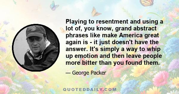 Playing to resentment and using a lot of, you know, grand abstract phrases like make America great again is - it just doesn't have the answer. It's simply a way to whip up emotion and then leave people more bitter than