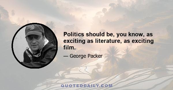 Politics should be, you know, as exciting as literature, as exciting film.