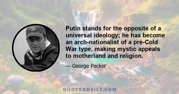 Putin stands for the opposite of a universal ideology; he has become an arch-nationalist of a pre-Cold War type, making mystic appeals to motherland and religion.