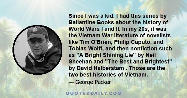 Since I was a kid. I had this series by Ballantine Books about the history of World Wars I and II. In my 20s, it was the Vietnam War literature of novelists like Tim O'Brien, Philip Caputo, and Tobias Wolff, and then