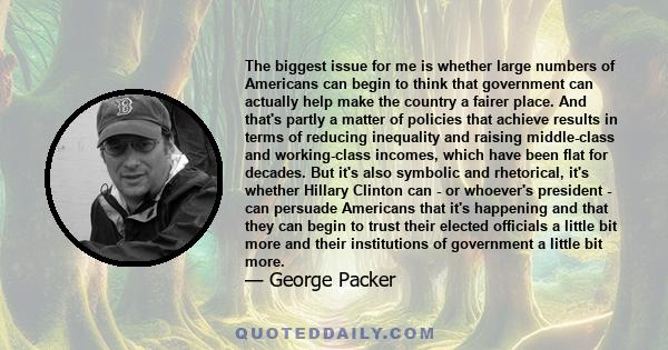 The biggest issue for me is whether large numbers of Americans can begin to think that government can actually help make the country a fairer place. And that's partly a matter of policies that achieve results in terms