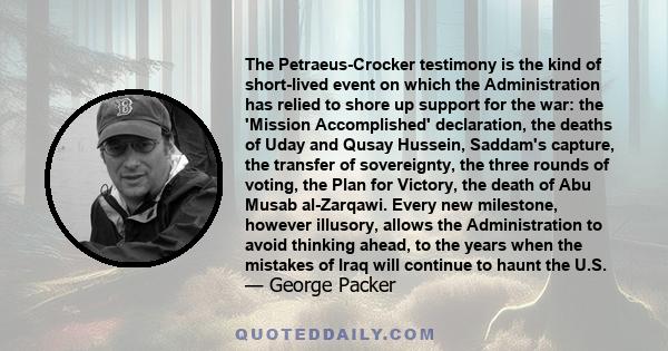 The Petraeus-Crocker testimony is the kind of short-lived event on which the Administration has relied to shore up support for the war: the 'Mission Accomplished' declaration, the deaths of Uday and Qusay Hussein,