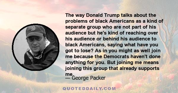 The way Donald Trump talks about the problems of black Americans as a kind of separate group who are not part of his audience but he's kind of reaching over his audience or behind his audience to black Americans, saying 