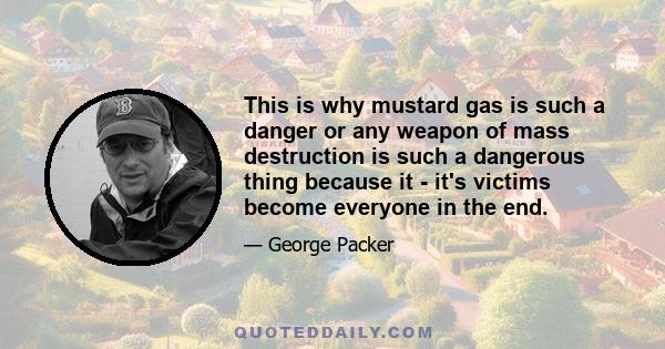 This is why mustard gas is such a danger or any weapon of mass destruction is such a dangerous thing because it - it's victims become everyone in the end.