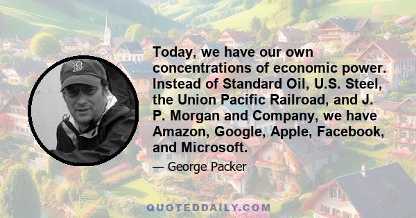 Today, we have our own concentrations of economic power. Instead of Standard Oil, U.S. Steel, the Union Pacific Railroad, and J. P. Morgan and Company, we have Amazon, Google, Apple, Facebook, and Microsoft.