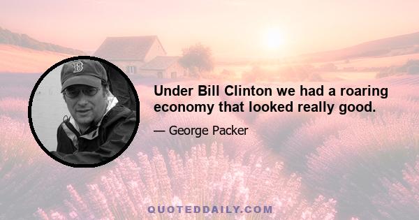 Under Bill Clinton we had a roaring economy that looked really good.