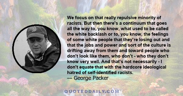 We focus on that really repulsive minority of racists. But then there's a continuum that goes all the way to, you know, what used to be called the white backlash or to, you know, the feelings of some white people that