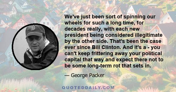 We've just been sort of spinning our wheels for such a long time, for decades really, with each new president being considered illegitimate by the other side. That's been the case ever since Bill Clinton. And it's a -