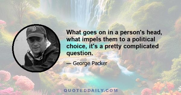 What goes on in a person's head, what impels them to a political choice, it's a pretty complicated question.