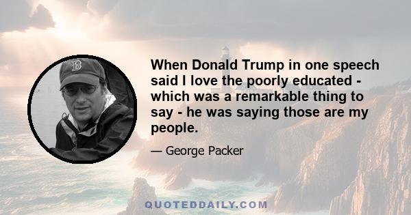 When Donald Trump in one speech said I love the poorly educated - which was a remarkable thing to say - he was saying those are my people.