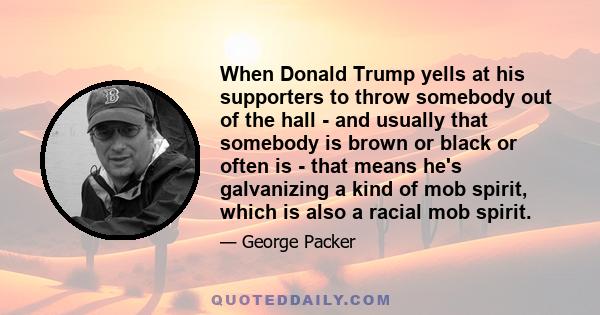 When Donald Trump yells at his supporters to throw somebody out of the hall - and usually that somebody is brown or black or often is - that means he's galvanizing a kind of mob spirit, which is also a racial mob spirit.