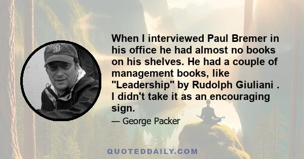 When I interviewed Paul Bremer in his office he had almost no books on his shelves. He had a couple of management books, like Leadership by Rudolph Giuliani . I didn't take it as an encouraging sign.