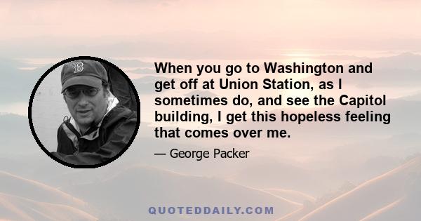 When you go to Washington and get off at Union Station, as I sometimes do, and see the Capitol building, I get this hopeless feeling that comes over me.