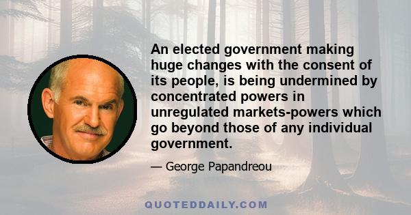 An elected government making huge changes with the consent of its people, is being undermined by concentrated powers in unregulated markets-powers which go beyond those of any individual government.