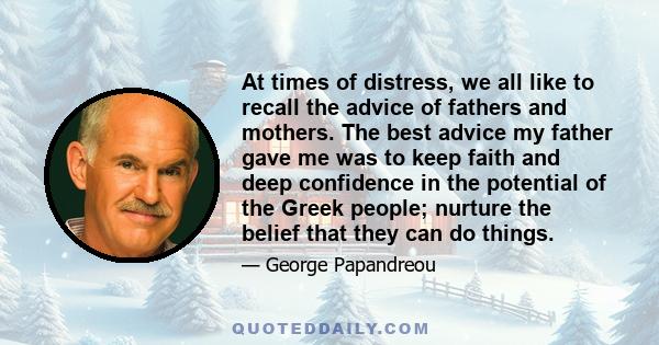 At times of distress, we all like to recall the advice of fathers and mothers. The best advice my father gave me was to keep faith and deep confidence in the potential of the Greek people; nurture the belief that they